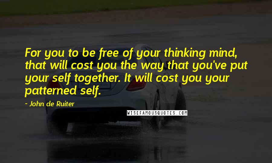 John De Ruiter Quotes: For you to be free of your thinking mind, that will cost you the way that you've put your self together. It will cost you your patterned self.