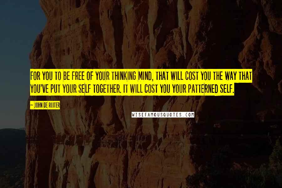 John De Ruiter Quotes: For you to be free of your thinking mind, that will cost you the way that you've put your self together. It will cost you your patterned self.