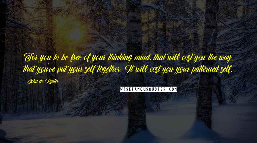 John De Ruiter Quotes: For you to be free of your thinking mind, that will cost you the way that you've put your self together. It will cost you your patterned self.