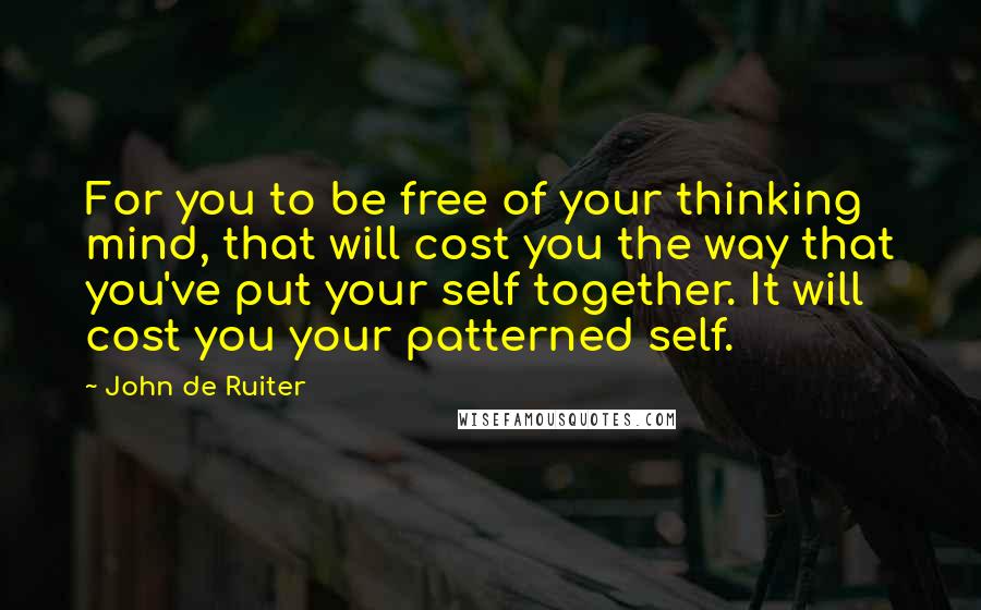 John De Ruiter Quotes: For you to be free of your thinking mind, that will cost you the way that you've put your self together. It will cost you your patterned self.