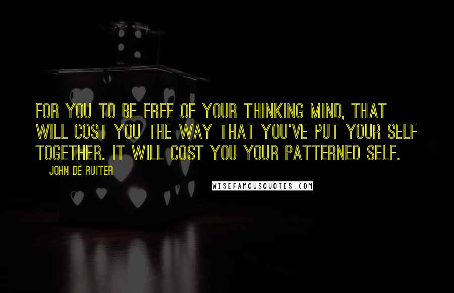 John De Ruiter Quotes: For you to be free of your thinking mind, that will cost you the way that you've put your self together. It will cost you your patterned self.