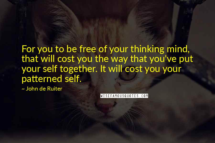 John De Ruiter Quotes: For you to be free of your thinking mind, that will cost you the way that you've put your self together. It will cost you your patterned self.