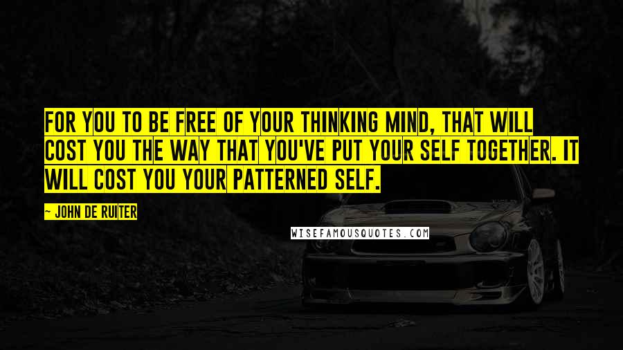 John De Ruiter Quotes: For you to be free of your thinking mind, that will cost you the way that you've put your self together. It will cost you your patterned self.