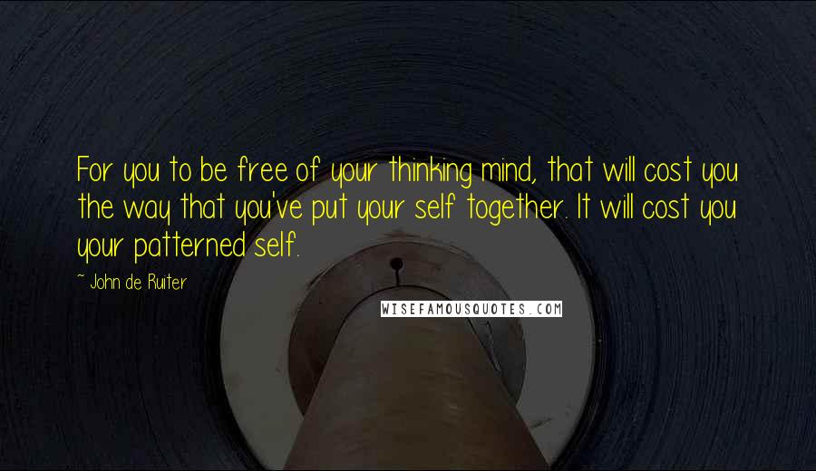 John De Ruiter Quotes: For you to be free of your thinking mind, that will cost you the way that you've put your self together. It will cost you your patterned self.