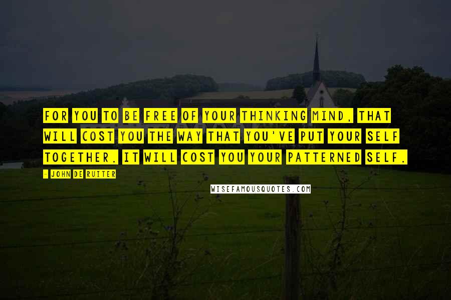 John De Ruiter Quotes: For you to be free of your thinking mind, that will cost you the way that you've put your self together. It will cost you your patterned self.
