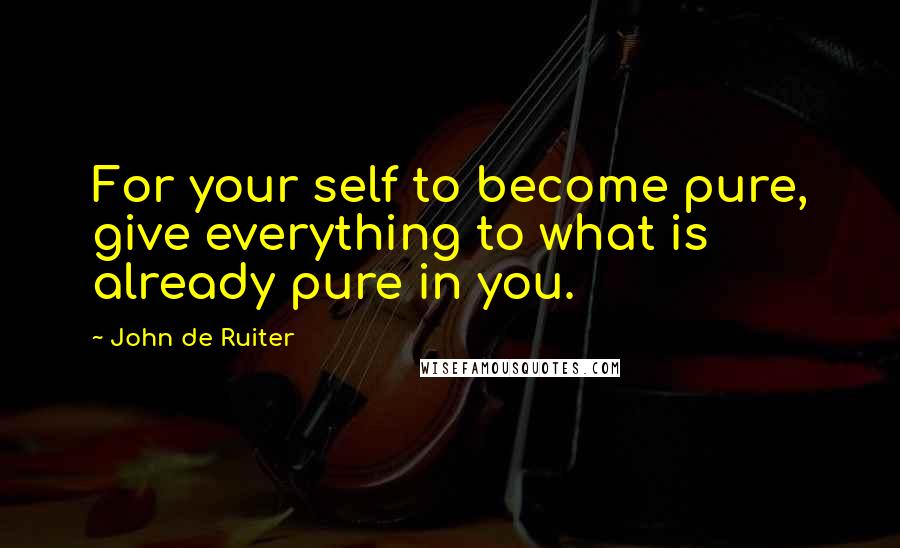 John De Ruiter Quotes: For your self to become pure, give everything to what is already pure in you.