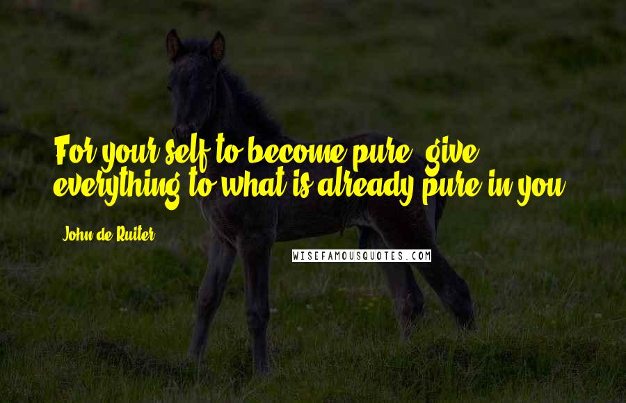 John De Ruiter Quotes: For your self to become pure, give everything to what is already pure in you.