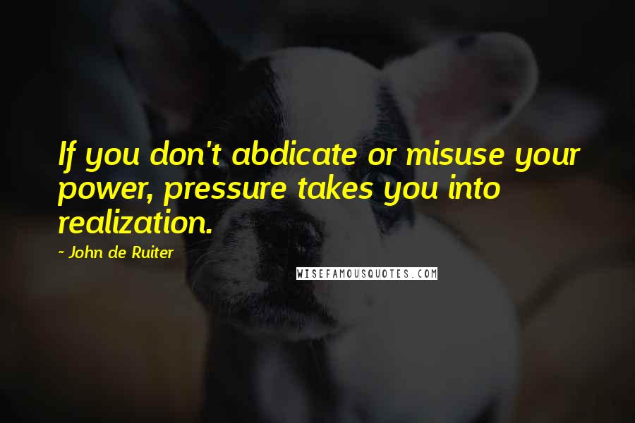 John De Ruiter Quotes: If you don't abdicate or misuse your power, pressure takes you into realization.