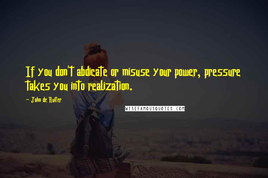 John De Ruiter Quotes: If you don't abdicate or misuse your power, pressure takes you into realization.