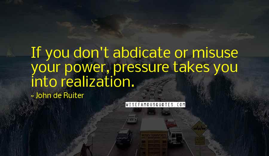 John De Ruiter Quotes: If you don't abdicate or misuse your power, pressure takes you into realization.