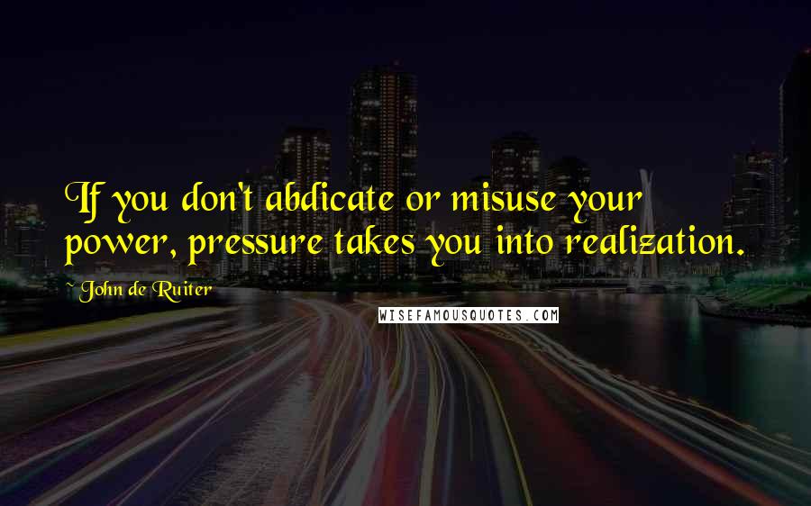 John De Ruiter Quotes: If you don't abdicate or misuse your power, pressure takes you into realization.