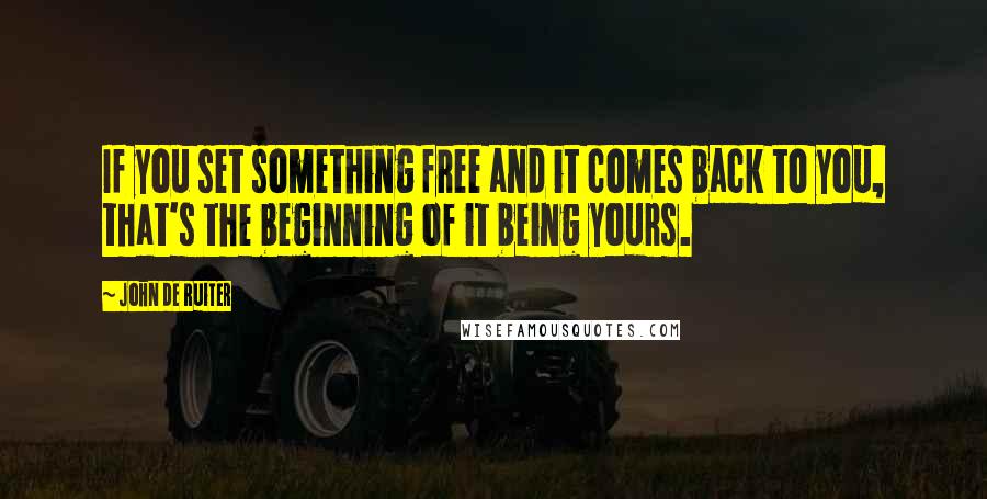 John De Ruiter Quotes: If you set something free and it comes back to you, that's the beginning of it being yours.