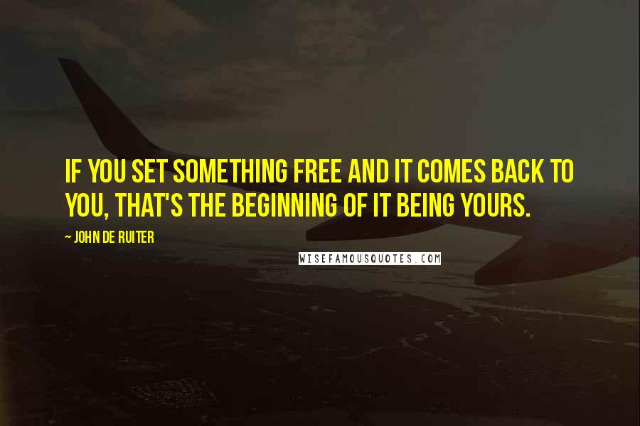 John De Ruiter Quotes: If you set something free and it comes back to you, that's the beginning of it being yours.