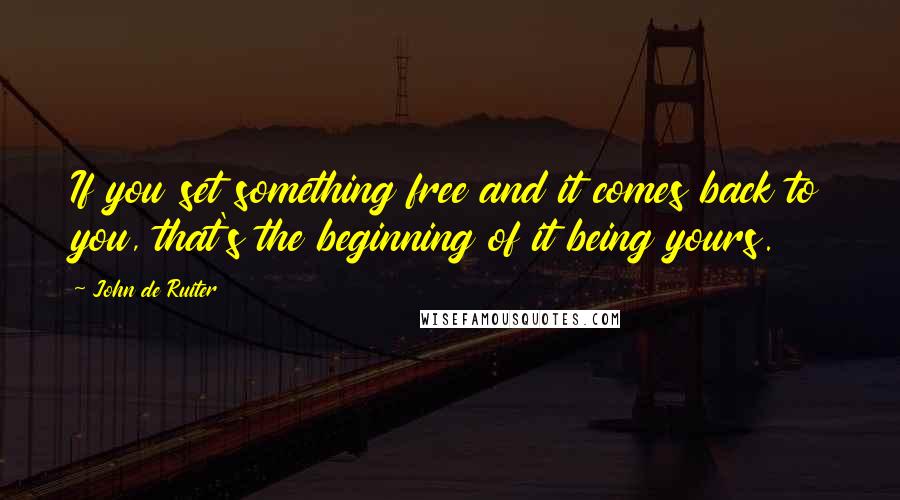 John De Ruiter Quotes: If you set something free and it comes back to you, that's the beginning of it being yours.