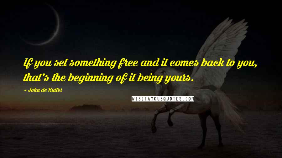 John De Ruiter Quotes: If you set something free and it comes back to you, that's the beginning of it being yours.