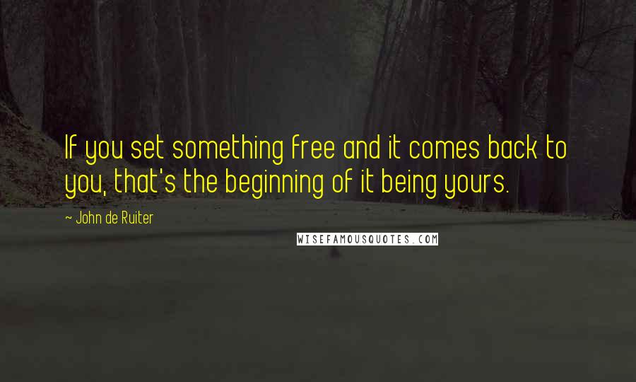 John De Ruiter Quotes: If you set something free and it comes back to you, that's the beginning of it being yours.