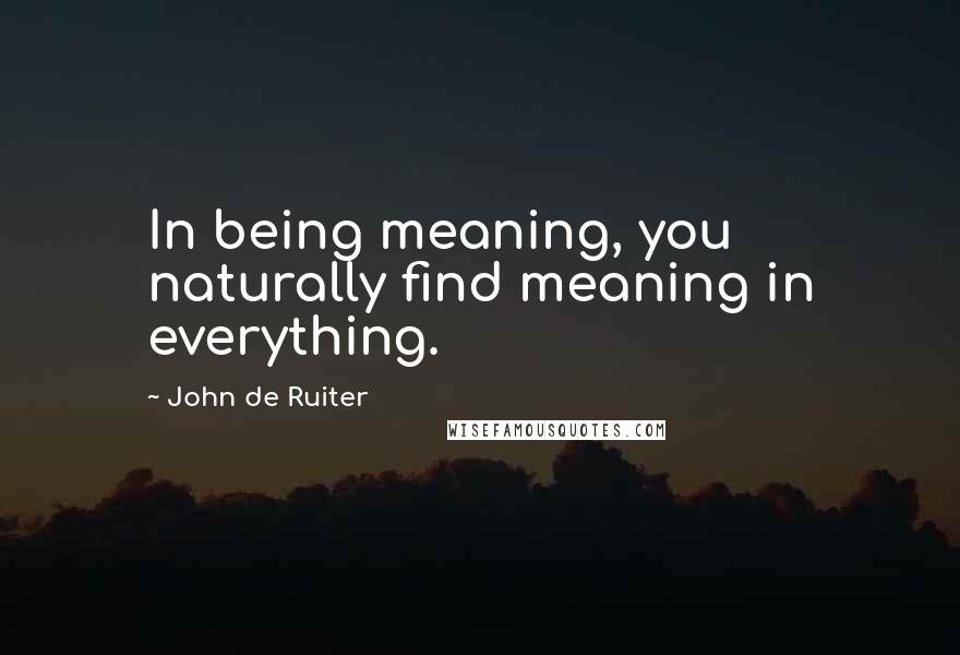 John De Ruiter Quotes: In being meaning, you naturally find meaning in everything.