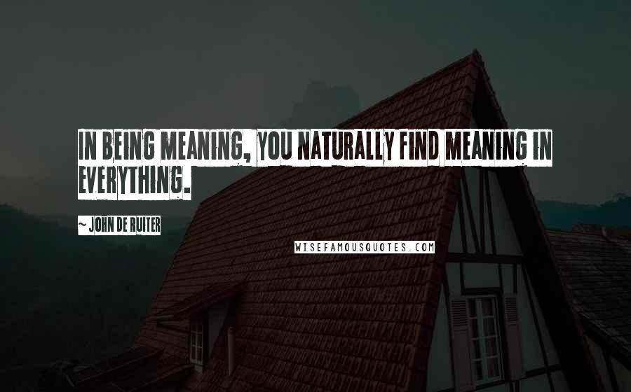 John De Ruiter Quotes: In being meaning, you naturally find meaning in everything.