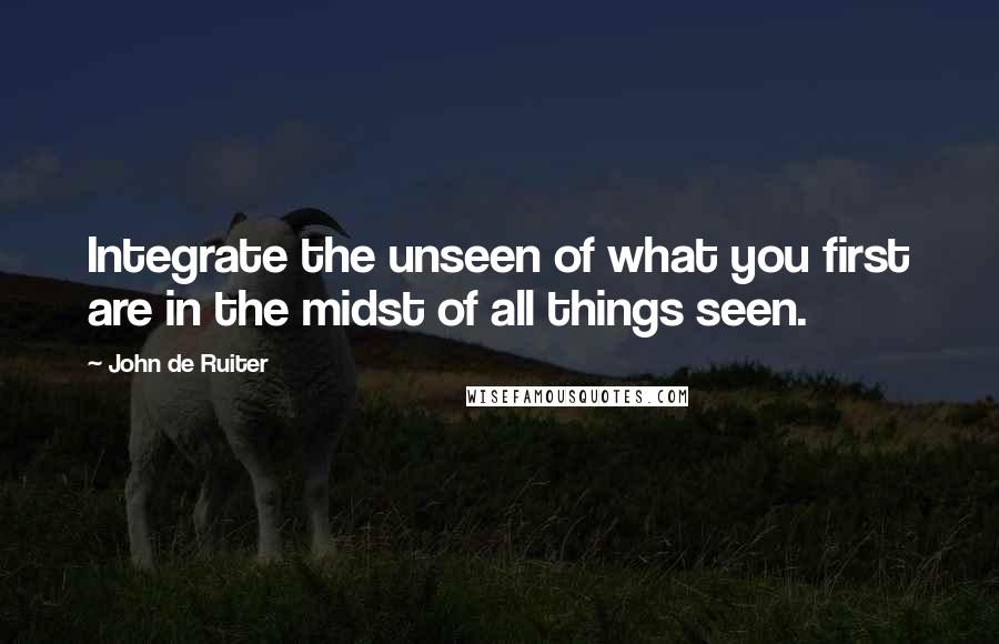 John De Ruiter Quotes: Integrate the unseen of what you first are in the midst of all things seen.