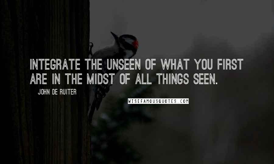 John De Ruiter Quotes: Integrate the unseen of what you first are in the midst of all things seen.