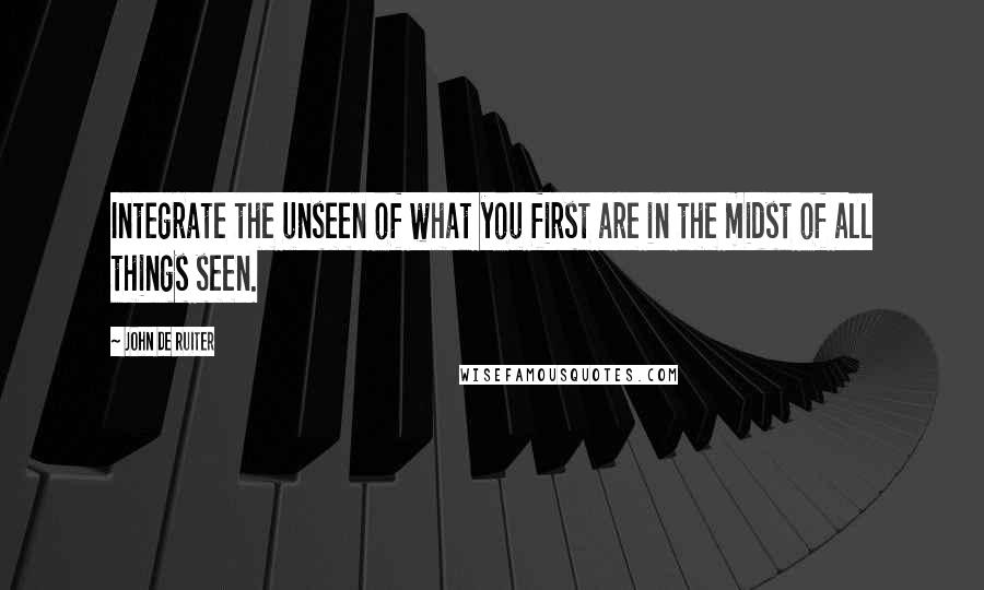 John De Ruiter Quotes: Integrate the unseen of what you first are in the midst of all things seen.