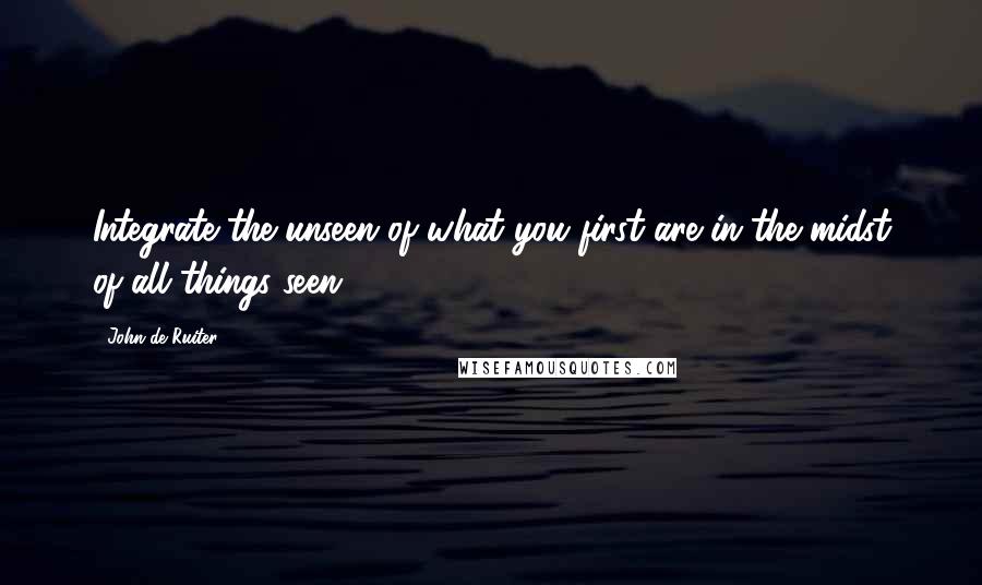 John De Ruiter Quotes: Integrate the unseen of what you first are in the midst of all things seen.