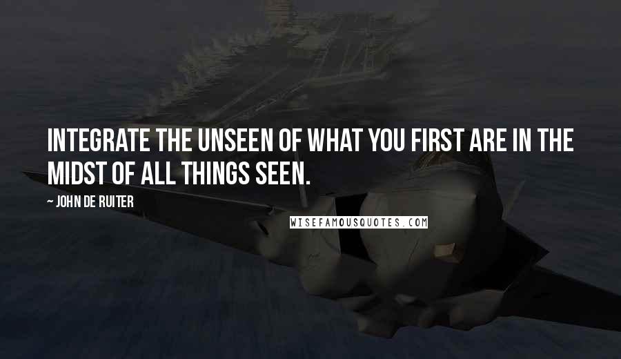 John De Ruiter Quotes: Integrate the unseen of what you first are in the midst of all things seen.