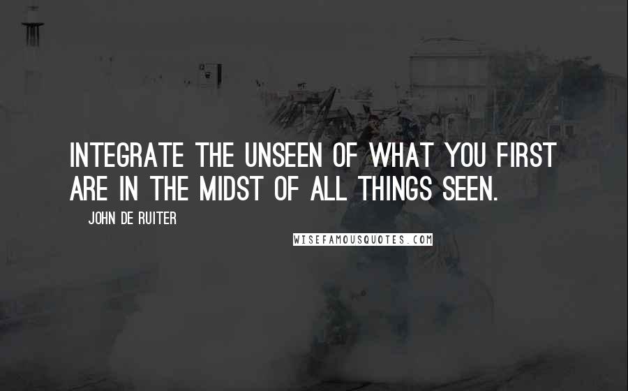 John De Ruiter Quotes: Integrate the unseen of what you first are in the midst of all things seen.