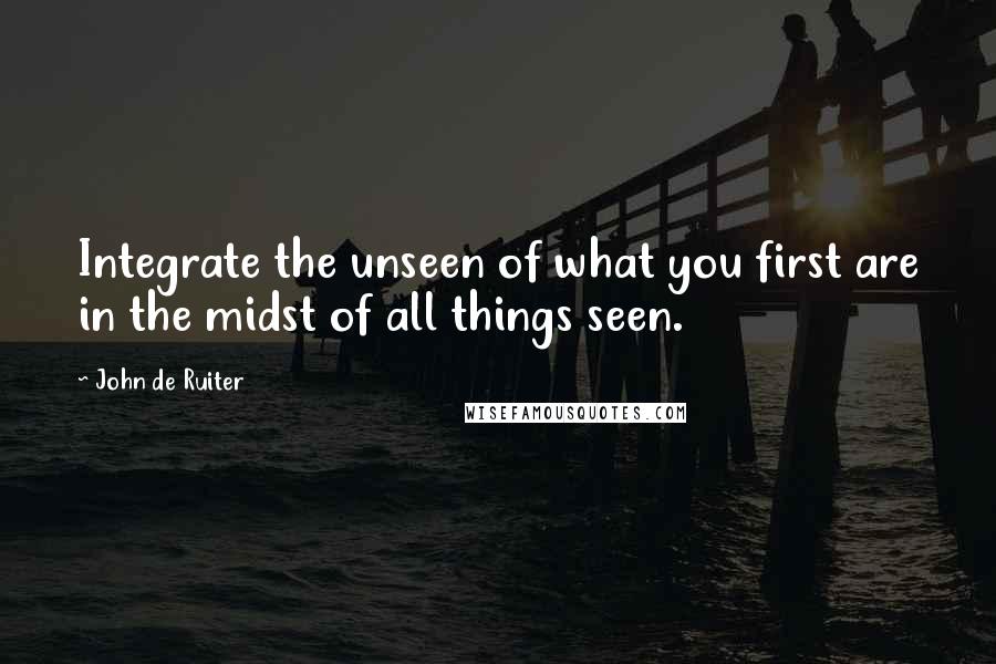 John De Ruiter Quotes: Integrate the unseen of what you first are in the midst of all things seen.