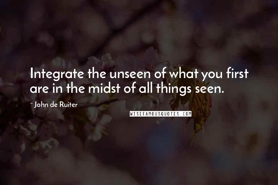 John De Ruiter Quotes: Integrate the unseen of what you first are in the midst of all things seen.