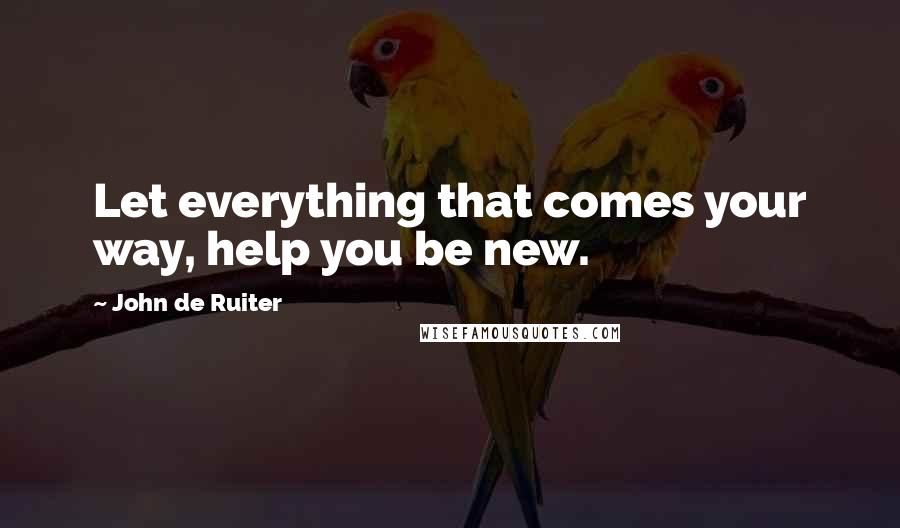 John De Ruiter Quotes: Let everything that comes your way, help you be new.
