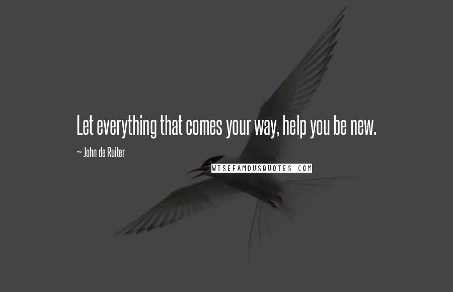 John De Ruiter Quotes: Let everything that comes your way, help you be new.