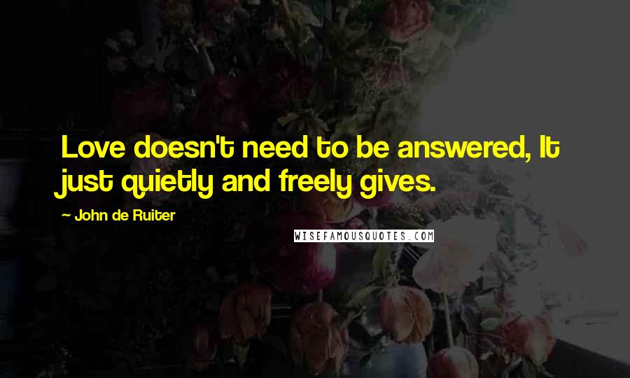 John De Ruiter Quotes: Love doesn't need to be answered, It just quietly and freely gives.