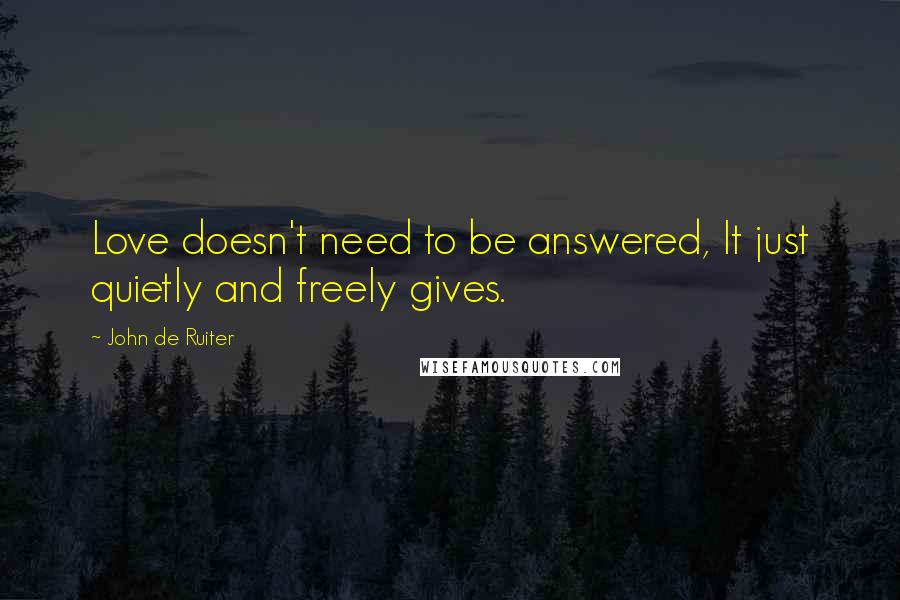 John De Ruiter Quotes: Love doesn't need to be answered, It just quietly and freely gives.