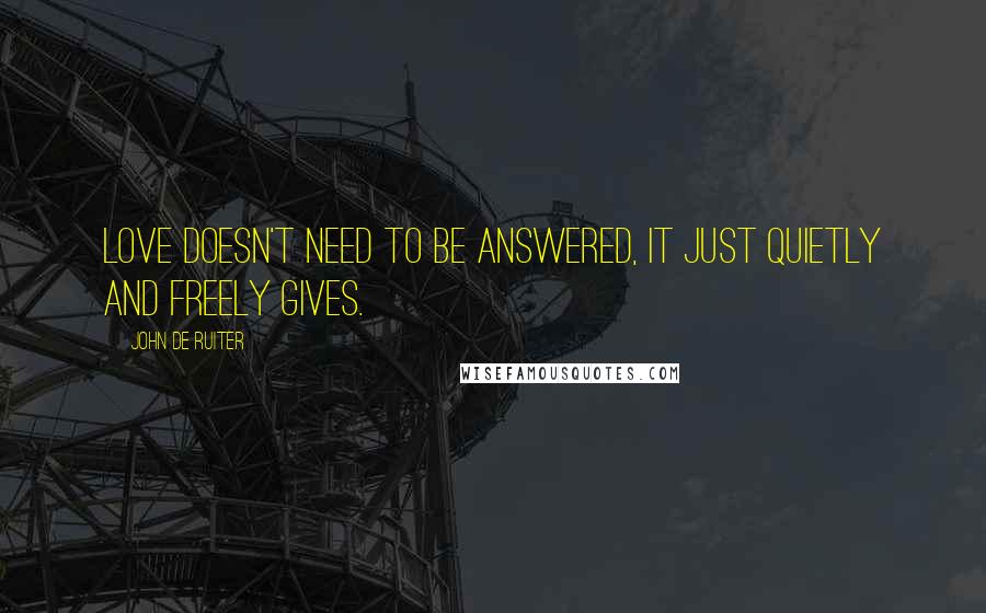 John De Ruiter Quotes: Love doesn't need to be answered, It just quietly and freely gives.