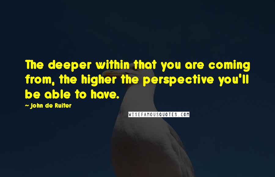 John De Ruiter Quotes: The deeper within that you are coming from, the higher the perspective you'll be able to have.