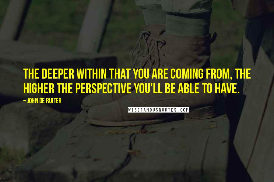 John De Ruiter Quotes: The deeper within that you are coming from, the higher the perspective you'll be able to have.