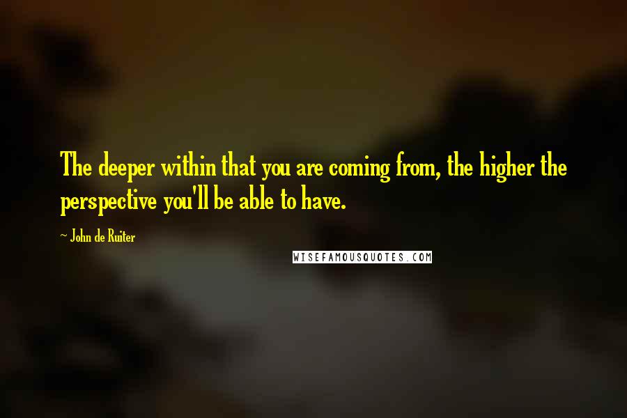 John De Ruiter Quotes: The deeper within that you are coming from, the higher the perspective you'll be able to have.