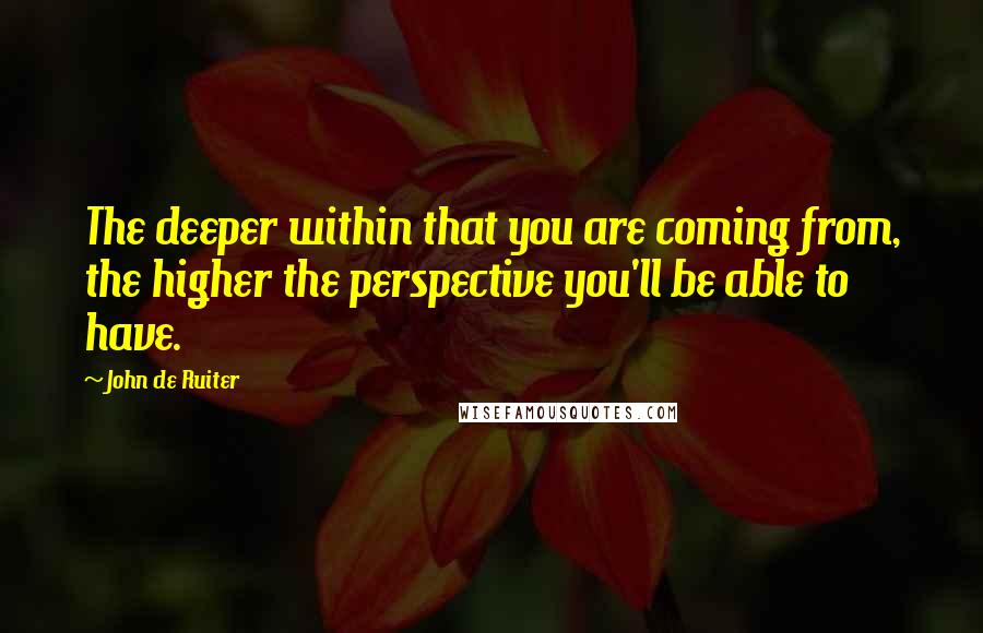 John De Ruiter Quotes: The deeper within that you are coming from, the higher the perspective you'll be able to have.