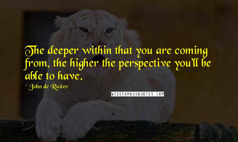 John De Ruiter Quotes: The deeper within that you are coming from, the higher the perspective you'll be able to have.