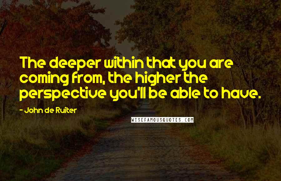 John De Ruiter Quotes: The deeper within that you are coming from, the higher the perspective you'll be able to have.