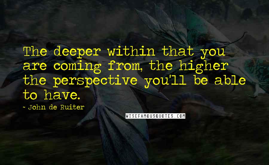 John De Ruiter Quotes: The deeper within that you are coming from, the higher the perspective you'll be able to have.