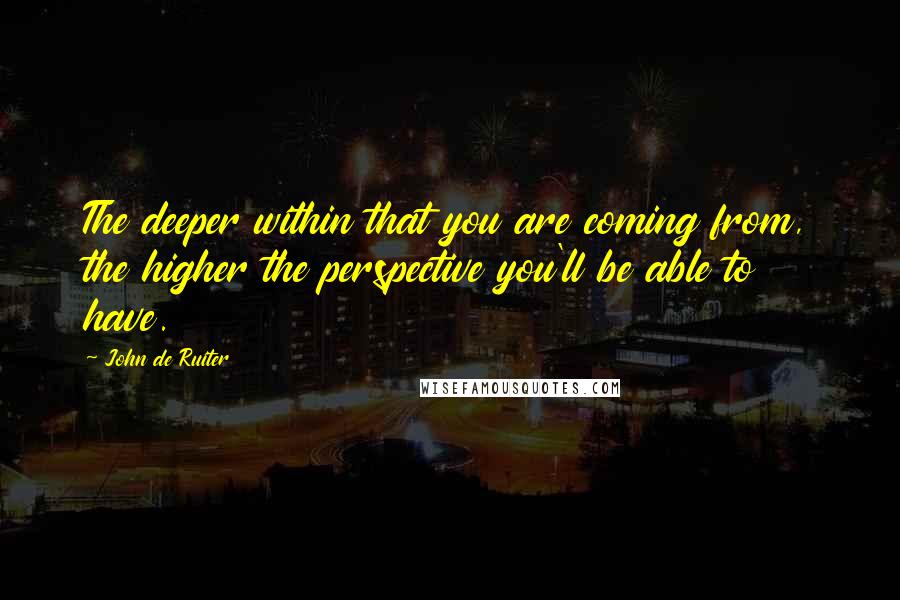 John De Ruiter Quotes: The deeper within that you are coming from, the higher the perspective you'll be able to have.