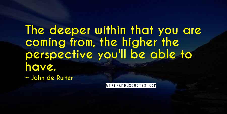 John De Ruiter Quotes: The deeper within that you are coming from, the higher the perspective you'll be able to have.