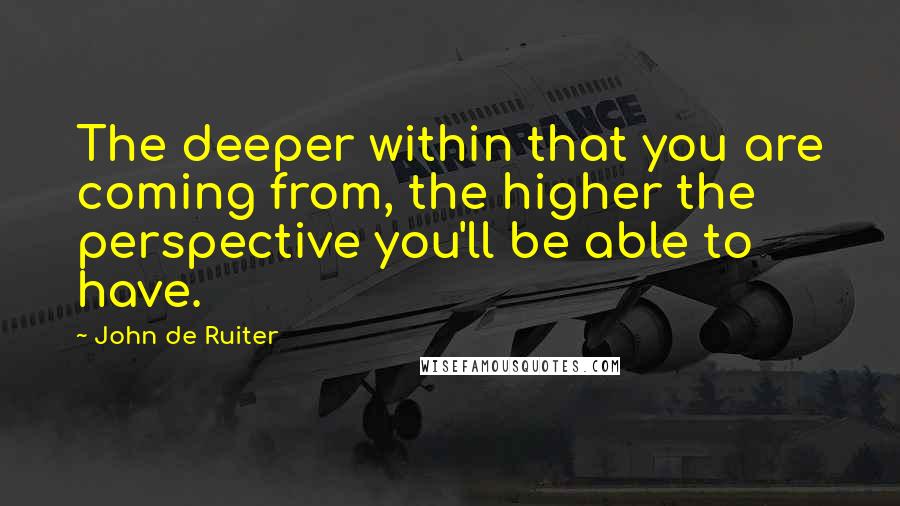 John De Ruiter Quotes: The deeper within that you are coming from, the higher the perspective you'll be able to have.