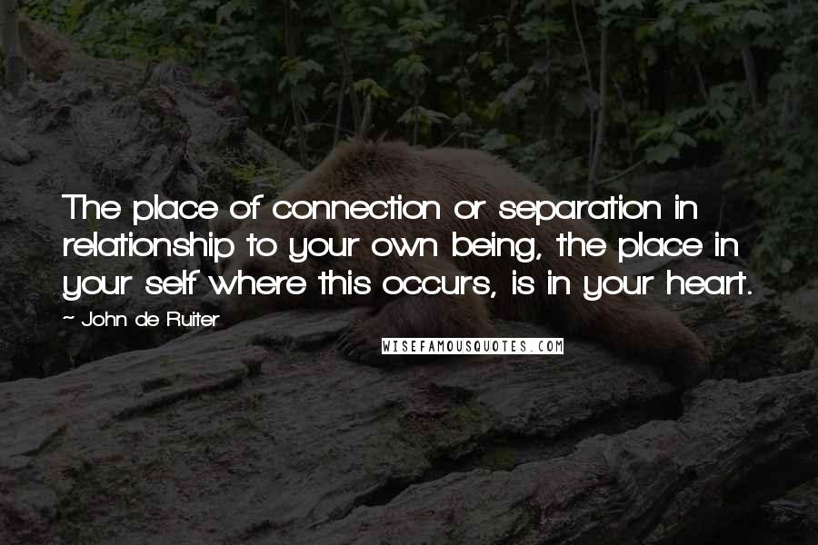 John De Ruiter Quotes: The place of connection or separation in relationship to your own being, the place in your self where this occurs, is in your heart.