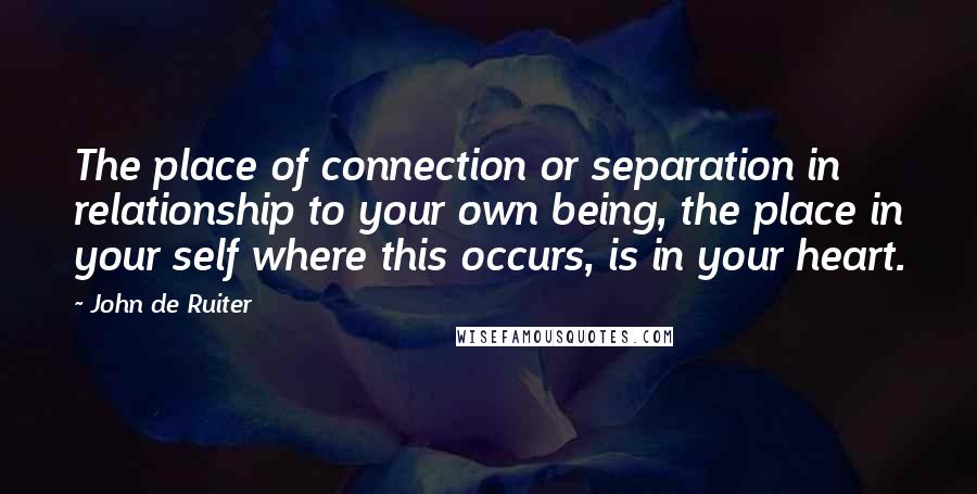 John De Ruiter Quotes: The place of connection or separation in relationship to your own being, the place in your self where this occurs, is in your heart.