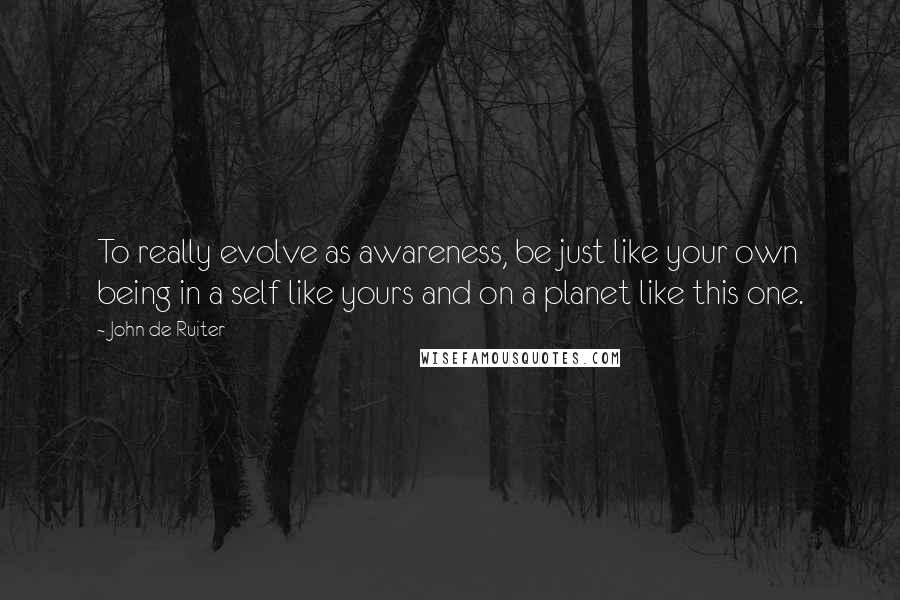 John De Ruiter Quotes: To really evolve as awareness, be just like your own being in a self like yours and on a planet like this one.