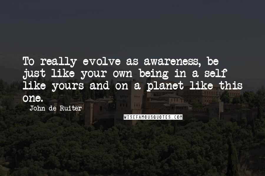 John De Ruiter Quotes: To really evolve as awareness, be just like your own being in a self like yours and on a planet like this one.