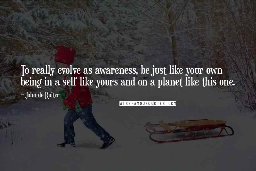 John De Ruiter Quotes: To really evolve as awareness, be just like your own being in a self like yours and on a planet like this one.